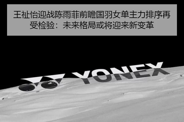 王祉怡迎战陈雨菲前瞻国羽女单主力排序再受检验：未来格局或将迎来新变革 - kaiyun app